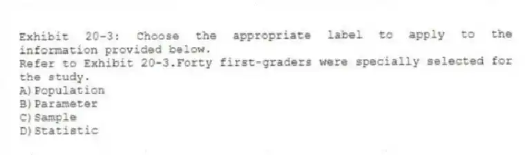 Exhibit 20-3: Choose the appropriate label to apply to the information provided below.
-Refer to Exhibit 20-3.Forty first-graders were specially selected for the study.
A)Population
B)Parameter
C)Sample
D)Statistic