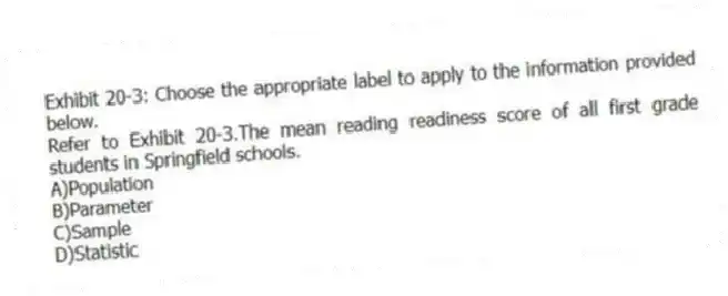 Exhibit 20-3: Choose the appropriate label to apply to the information provided below.
-Refer to Exhibit 20-3.The mean reading readiness score of all first grade students in Springfield schools.
A)Population
B)Parameter
C)Sample
D)Statistic