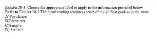 Exhibit 20-3: Choose the appropriate label to apply to the information provided below.
-Refer to Exhibit 20-3.The mean reading readiness score of the 40 first graders in the study.
A)Population
B)Parameter
C)Sample
D) Statistic