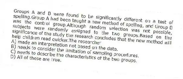 Groups A and B were found to be significantly different on a test of spelling.Group A had been taught a new method of spelling, and Group B was the control group.Although random selection was not possible, subjects were randomly assigned to the two groups.Based on the significance of the study the research concludes that the new method will help children read quicker.The researcher
A) made an interpretation not based on the data.
B) needs to consider the limitation of sampling procedures.
C) needs to describe the characteristics of the two groups.
D) All of these are true.
