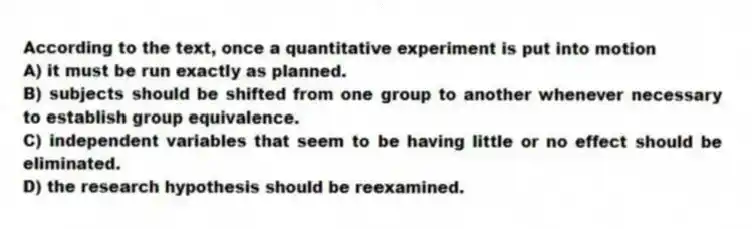 According to the text, once a quantitative experiment is put into motion
A) it must be run exactly as planned.
B) subjects should be shifted from one group to another whenever necessary to establish group equivalence.
C) independent variables that seem to be having little or no effect should be eliminated.
D) the research hypothesis should be reexamined.