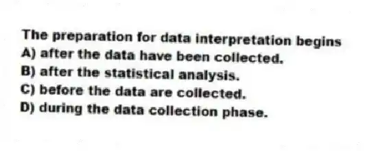 The preparation for data interpretation begins
A) after the data have been collected.
B) after the statistical analysis.
C) before the data are collected.
D) during the data collection phase.