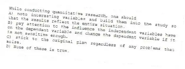 While conducting quantitative research, one should
A) note interesting variables and build them into the study so that the results reflect the entire situation.
B) pay attention to the influence the independent variables have on the dependent variable and change the dependent variable if it is not sensitive enough.
C) stick to the original plan regardless of any problems that arise.
D) None of these is true.