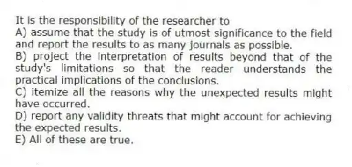 It is the responsibility of the researcher to
A) assume that the study is of utmost significance to the field and report the results to as many journals as possible.
B) project the interpretation of results beyond that of the study's limitations so that the reader understands the practical implications of the conclusions.
C) itemize all the reasons why the unexpected results might have occurred.
D) report any validity threats that might account for achieving the expected results.
E) All of these are true.