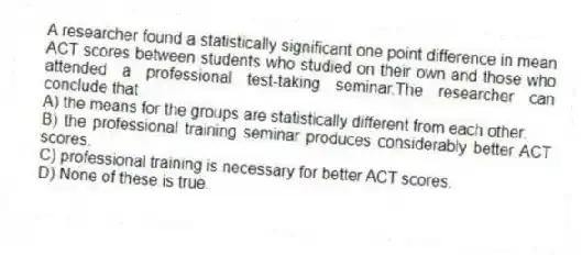 A researcher found a statistically significant one point difference in mean ACT scores between students who studied on their own and those who attended a professional test-taking seminar.The researcher can conclude that
A) the means for the groups are statistically different from each other.
B) the professional training seminar produces considerably better ACT scores.
C) professional training is necessary for better ACT scores.
D) None of these is true.