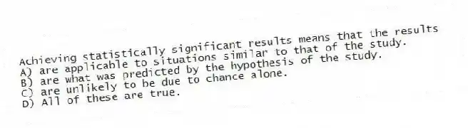 Achieving statistically significant results means that the results
A) are applicable to situations similar to that of the study.
B) are what was predicted by the hypothesis of the study.
C) are unlikely to be due to chance alone.
D) All of these are true.