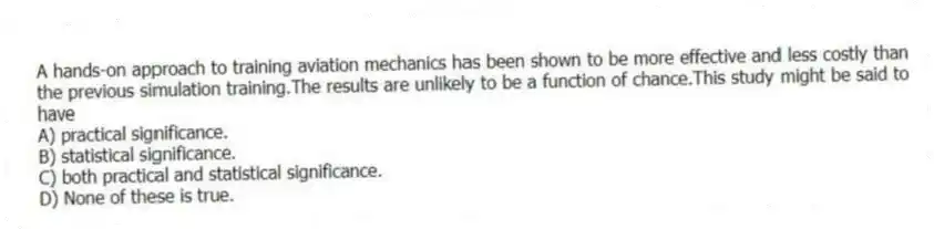 A hands-on approach to training aviation mechanics has been shown to be more effective and less costly than the previous simulation training.The results are unlikely to be a function of chance.This study might be said to have
A) practical significance.
B) statistical significance.
C) both practical and statistical significance.
D) None of these is true.