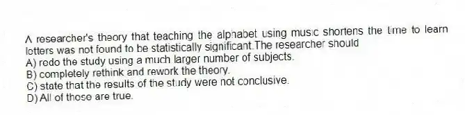 A researcher's theory that teaching the alphabet using music shortens the time to learn letters was not found to be statistically significant.The researcher should
A) redo the study using a much larger number of subjects.
B) completely rethink and rework the theory.
C) state that the results of the study were not conclusive.
D) All of these are true.