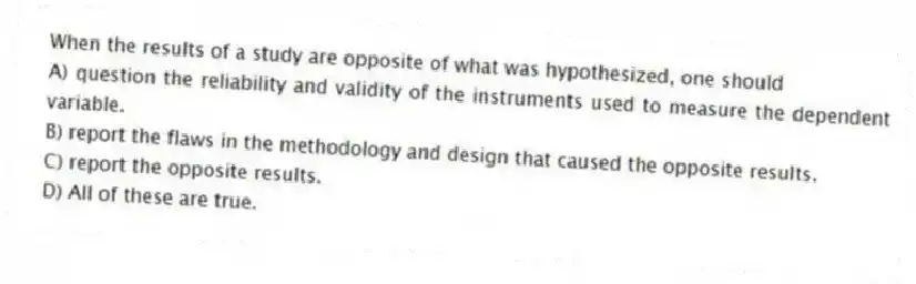 When the results of a study are opposite of what was hypothesized, one should
A) question the reliability and validity of the instruments used to measure the dependent variable.
B) report the flaws in the methodology and design that caused the opposite results.
C) report the opposite results.
D) All of these are true.