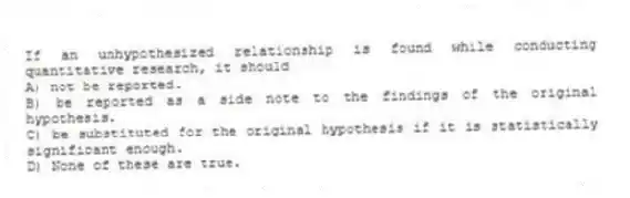 If an unhypothesized relationship is found while conducting quantitative research, it should
A) not be reported.
B) be reported as a side note to the findings of the original hypothesis.
C) be substituted for the original hypothesis if it is statistically significant enough.
D) None of these are true.