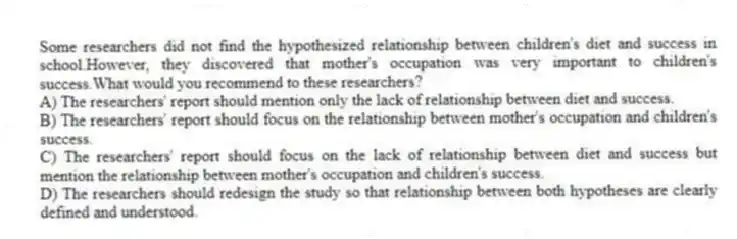 Some researchers did not find the hypothesized relationship between children's diet and success in school.However, they discovered that mother's occupation was very important to children's success.What would you recommend to these researchers?
A) The researchers' report should mention only the lack of relationship between diet and success.
B) The researchers' report should focus on the relationship between mother's occupation and children's success.
C) The researchers' report should focus on the lack of relationship between diet and success but mention the relationship between mother's occupation and children's success.
D) The researchers should redesign the study so that relationship between both hypotheses are clearly defined and understood.