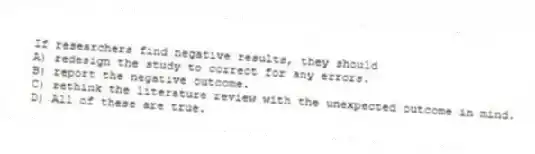 If researchers find negative results, they should
A) redesign the study to correct for any errors.
B) report the negative outcome.
C) rethink the literature review with the unexpected outcome in mind.
D) All of these are true.