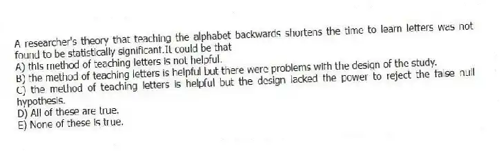 A researcher's theory that teaching the alphabet backwards shortens the time to learn letters was not found to be statistically significant.It could be that
A) this method of teaching letters is not helpful.
B) the method of teaching letters is helpful but there were problems with the design of the study.
C) the method of teaching letters is helpful but the design lacked the power to reject the false null hypothesis.
D) All of these are true.
E) None of these is true.