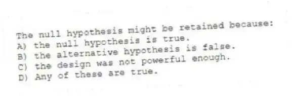 The null hypothesis might be retained because:
A) the null hypothesis is true.
B) the alternative hypothesis is false.
C) the design was not powerful enough.
D) Any of these are true.