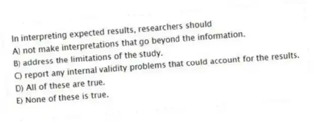 In interpreting expected results, researchers should
A) not make interpretations that go beyond the information.
B) address the limitations of the study.
C) report any internal validity problems that could account for the results.
D) All of these are true.
E) None of these is true.