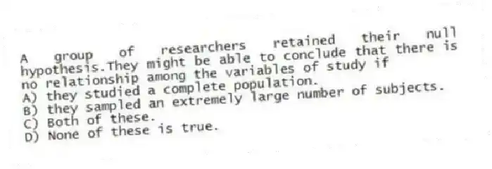 A group of researchers retained their null hypothesis.They might be able to conclude that there is no relationship among the variables of study if
A) they studied a complete population.
B) they sampled an extremely large number of subjects.
C) Both of these.
D) None of these is true.