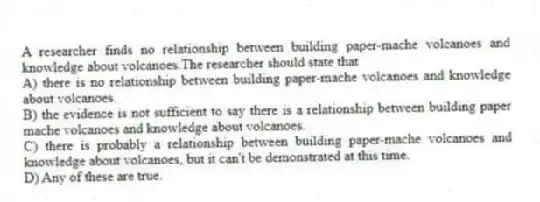 A researcher finds no relationship between building paper-mache volcanoes and knowledge about volcanoes.The researcher should state that
A) there is no relationship between building paper-mache volcanoes and knowledge about volcanoes.
B) the evidence is not sufficient to say there is a relationship between building paper mache volcanoes and knowledge about volcanoes.
C) there is probably a relationship between building paper-mache volcanoes and knowledge about volcanoes, but it can't be demonstrated at this time.
D) Any of these are true.