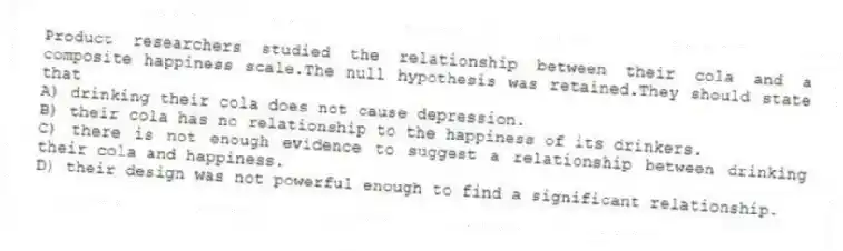 Product researchers studied the relationship between their cola and a composite happiness scale.The null hypothesis was retained.They should state that
A) drinking their cola does not cause depression.
B) their cola has no relationship to the happiness of its drinkers.
C) there is not enough evidence to suggest a relationship between drinking their cola and happiness.
D) their design was not powerful enough to find a significant relationship.