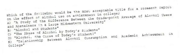 Which of the following would be the most acceptable title for a research report on the effect of alcohol use on achievement in college?
A) "A Study of the Difference Between the Grade-point Average of Alcohol Users and Abstainers in a Large Midwestern University"
B) "Alcohol and Students"
C) "The Abuse of Alcohol by Today's Students"
D) "Alcohol, the Curse of Today's Student!"
E) "Relationship Between Alcohol Consumption and Academic Achievement in College"