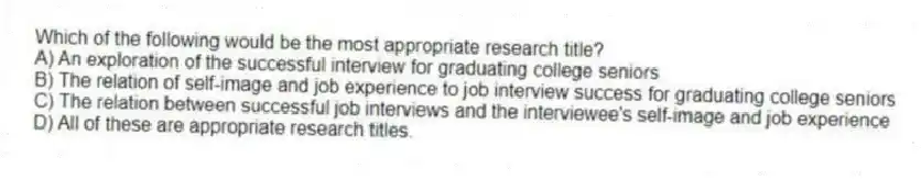 Which of the following would be the most appropriate research title?
A) An exploration of the successful interview for graduating college seniors
B) The relation of self-image and job experience to job interview success for graduating college seniors
C) The relation between successful job interviews and the interviewee's self-image and job experience
D) All of these are appropriate research titles.