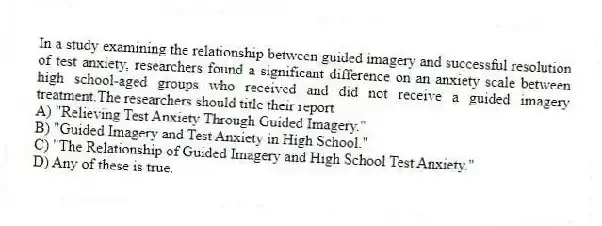 In a study examining the relationship between guided imagery and successful resolution of test anxiety, researchers found a significant difference on an anxiety scale between high school-aged groups who received and did not receive a guided imagery treatment.The researchers should title their report
A) "Relieving Test Anxiety Through Guided Imagery."
B) "Guided Imagery and Test Anxiety in High School."
C) "The Relationship of Guided Imagery and High School Test Anxiety."
D) Any of these is true.