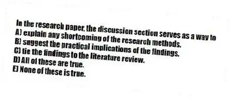 In the research paper, the discussion section serves as a way to
A) explain any shortcoming of the research methods.
B) suggest the practical implications of the findings.
C) tie the findings to the literature review.
D) All of these are true.
E) None of these is true.