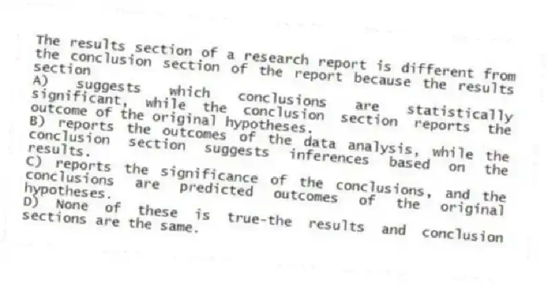 The results section of a research report is different from the conclusion section of the report because the results section
A) suggests which conclusions are statistically significant, while the conclusion section reports the outcome of the original hypotheses.
B) reports the outcomes of the data analysis, while the conclusion section suggests inferences based on the results.
C) reports the significance of the conclusions, and the conclusions are predicted outcomes of the original hypotheses.
D) None of these is true-the results and conclusion sections are the same.
