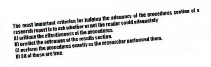 The most important criterion for judging the adequacy of the procedures section of a research report is to ask whether or not the reader could adequately
A) critique the effectiveness of the procedures.
B) predict the outcomes of the results section.
C) perform the procedures exactly as the researcher performed them.
D) All of these are true.