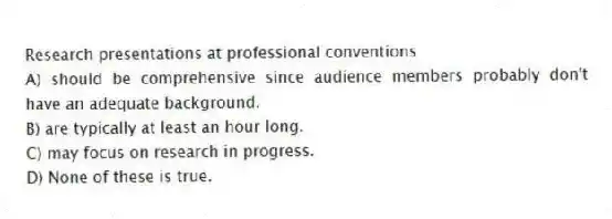Research presentations at professional conventions
A) should be comprehensive since audience members probably don't have an adequate background.
B) are typically at least an hour long.
C) may focus on research in progress.
D) None of these is true.