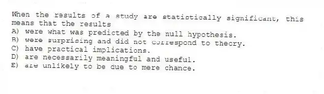 When the results of a study are statistically significant, this means that the results
A) were what was predicted by the null hypothesis.
B) were surprising and did not correspond to theory.
C) have practical implications.
D) are necessarily meaningful and useful.
E) are unlikely to be due to mere chance.