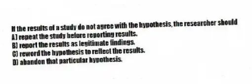 If the results of a study do not agree with the hypothesis, the researcher should
A) repeat the study before reporting results.
B) report the results as legitimate findings.
C) reword the hypothesis to reflect the results.
D) abandon that particular hypothesis.