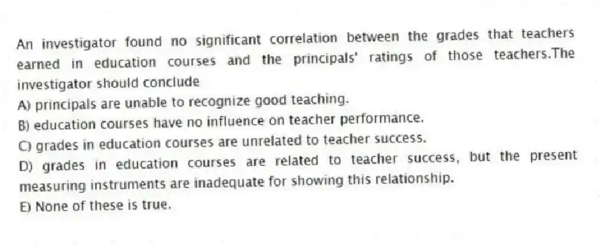 An investigator found no significant correlation between the grades that teachers earned in education courses and the principals' ratings of those teachers.The investigator should conclude
A) principals are unable to recognize good teaching.
B) education courses have no influence on teacher performance.
C) grades in education courses are unrelated to teacher success.
D) grades in education courses are related to teacher success, but the present measuring instruments are inadequate for showing this relationship.
E) None of these is true.