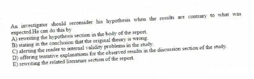 An investigator should reconsider his hypothesis when the results are contrary to what was expected.He can do this by
A) rewriting the hypothesis section in the body of the report.
B) stating in the conclusion that the original theory is wrong.
C) alerting the reader to internal validity problems in the study.
D) offering tentative explanations for the observed results in the discussion section of the study.
E) rewriting the related literature section of the report.
