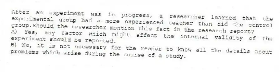 After an experiment was in progress, a researcher learned that the experimental group had a more experienced teacher than did the control group.Should the researcher mention this fact in the research report?
A) Yes, any factor which might affect the internal validity of the experiment should be reported.
B) No, it is not necessary for the reader to know all the details about problems which arise during the course of a study.