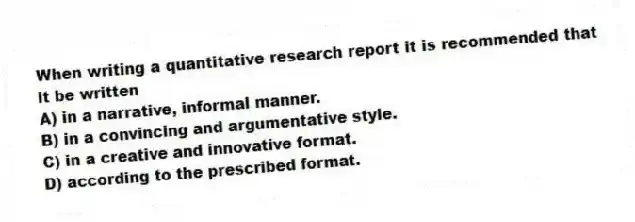 When writing a quantitative research report it is recommended that it be written
A) in a narrative, informal manner.
B) in a convincing and argumentative style.
C) in a creative and innovative format.
D) according to the prescribed format.