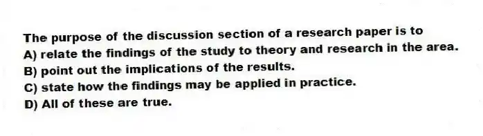 The purpose of the discussion section of a research paper is to
A) relate the findings of the study to theory and research in the area.
B) point out the implications of the results.
C) state how the findings may be applied in practice.
D) All of these are true.