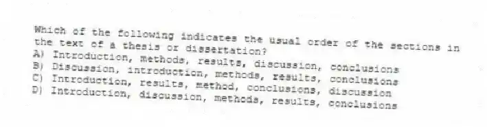 Which of the following indicates the usual order of the sections in the text of a thesis or dissertation?
A) Introduction, methods, results, discussion, conclusions
B) Discussion, introduction, methods, results, conclusions
C) Introduction, results, method, conclusions, discussion
D) Introduction, discussion, methods, results, conclusions