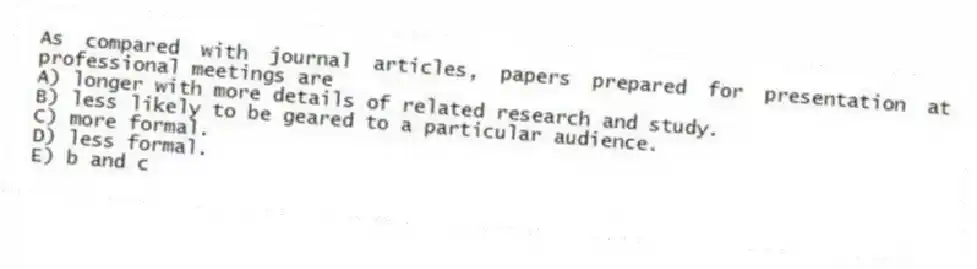 As compared with journal articles, papers prepared for presentation at professional meetings are
A) longer with more details of related research and study.
B) less likely to be geared to a particular audience.
C) more formal.
D) less formal.
E) b and c