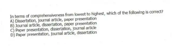 In terms of comprehensiveness from lowest to highest, which of the following is correct?
A) Dissertation, journal article, paper presentation
B) Journal article, dissertation, paper presentation
C) Paper presentation, dissertation, journal article
D) Paper presentation, journal article, dissertation