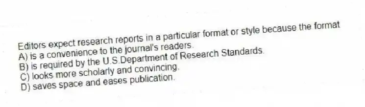Editors expect research reports in a particular format or style because the format
A) is a convenience to the journal's readers.
B) is required by the U.S.Department of Research Standards.
C) looks more scholarly and convincing.
D) saves space and eases publication.