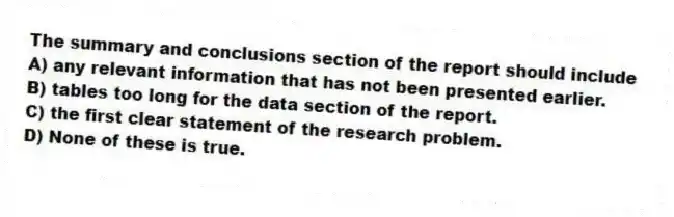 The summary and conclusions section of the report should include
A) any relevant information that has not been presented earlier.
B) tables too long for the data section of the report.
C) the first clear statement of the research problem.
D) None of these is true.