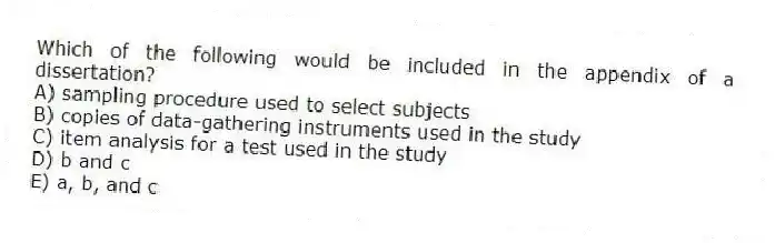Which of the following would be included in the appendix of a dissertation?
A) sampling procedure used to select subjects
B) copies of data-gathering instruments used in the study
C) item analysis for a test used in the study
D) b and c
E) a, b, and c