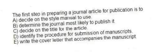 The first step in preparing a journal article for publication is to
A) decide on the style manual to use.
B) determine the journal most likely to publish it.
C) decide on the title for the article.
D) identify the procedure for submission of manuscripts.
E) write the cover letter that accompanies the manuscript.
