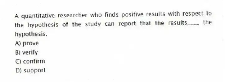 A quantitative researcher who finds positive results with respect to the hypothesis of the study can report that the results____ the hypothesis.
A) prove
B) verify
C) confirm
D) support