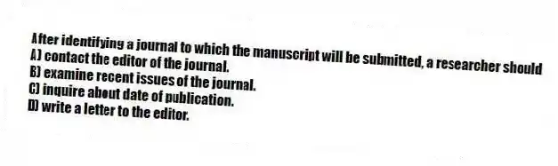 After identifying a journal to which the manuscript will be submitted, a researcher should
A) contact the editor of the journal.
B) examine recent issues of the journal.
C) inquire about date of publication.
D) write a letter to the editor.