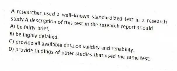 A researcher used a well-known standardized test in a research study.A description of this test in the research report should
A) be fairly brief.
B) be highly detailed.
C) provide all available data on validity and reliability.
D) provide findings of other studies that used the same test.