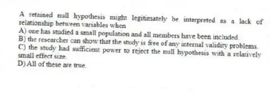 A retained null hypothesis might legitimately be interpreted as a lack of relationship between variables when
A) one has studied a small population and all members have been included.
B) the researcher can show that the study is free of any internal validity problems.
C) the study had sufficient power to reject the null hypothesis with a relatively small effect size.
D) All of these are true.