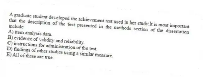 A graduate student developed the achievement test used in her study.It is most important that the description of the test presented in the methods section of the dissertation include
A) item analysis data.
B) evidence of validity and reliability.
C) instructions for administration of the test.
D) findings of other studies using a similar measure.
E) All of these are true.
