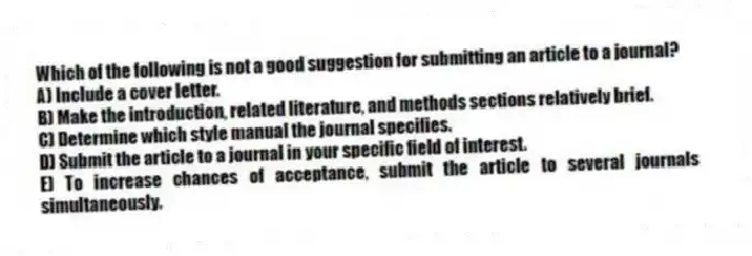 Which of the following is not a good suggestion for submitting an article to a journal?
A) Include a cover letter.
B) Make the introduction, related literature, and methods sections relatively brief.
C) Determine which style manual the journal specifies.
D) Submit the article to a journal in your specific field of interest.
E) To increase chances of acceptance, submit the article to several journals simultaneously.