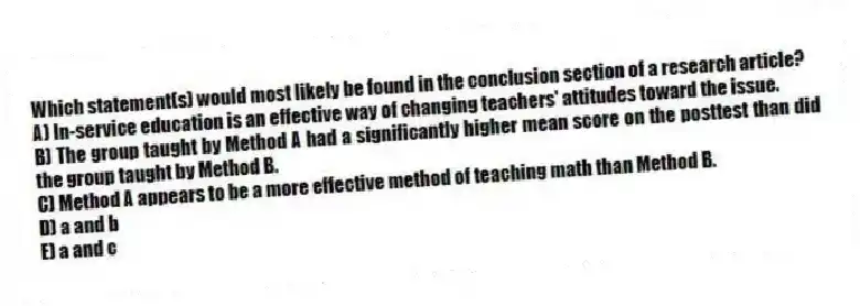 Which statement(s) would most likely be found in the conclusion section of a research article?
A) In-service education is an effective way of changing teachers' attitudes toward the issue.
B) The group taught by Method A had a significantly higher mean score on the posttest than did the group taught by Method B.
C) Method A appears to be a more effective method of teaching math than Method B.
D) a and b
E) a and c